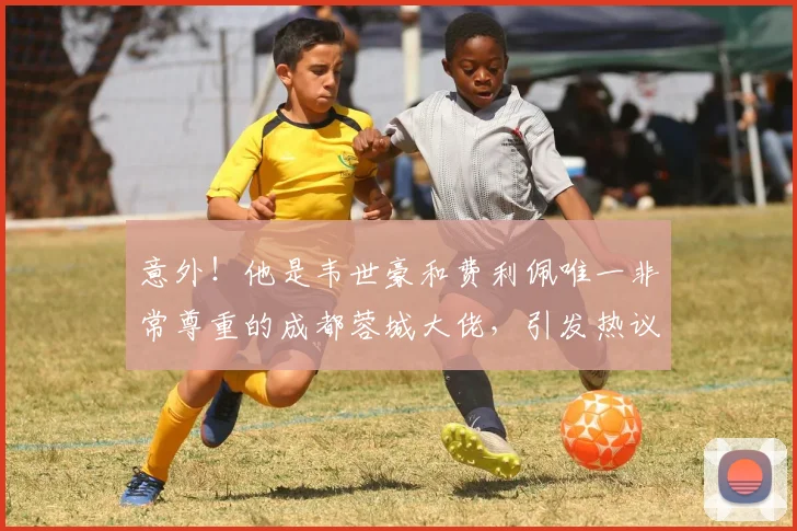 意外!他是韦世豪和费利佩唯一非常尊重的成都蓉城大佬,引发热议