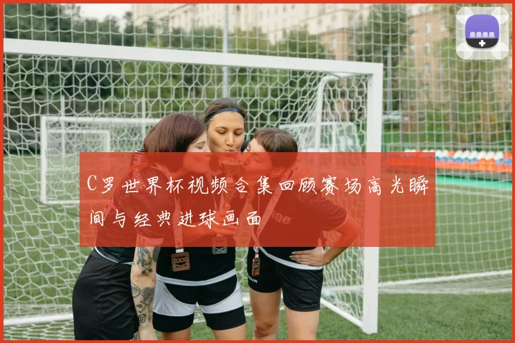 C罗世界杯视频合集回顾赛场高光瞬间与经典进球画面