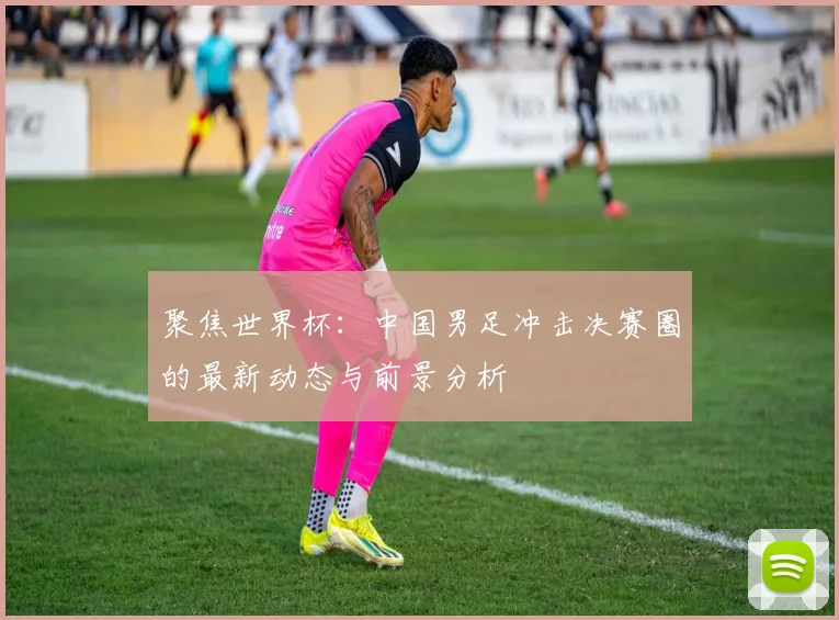 聚焦世界杯：中国男足冲击决赛圈的最新动态与前景分析