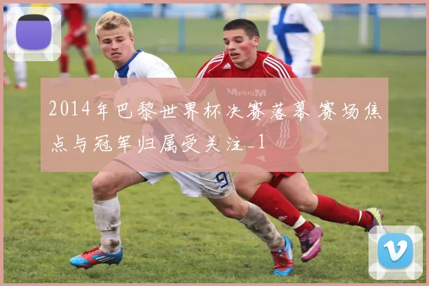 2014年巴黎世界杯决赛落幕 赛场焦点与冠军归属受关注_1