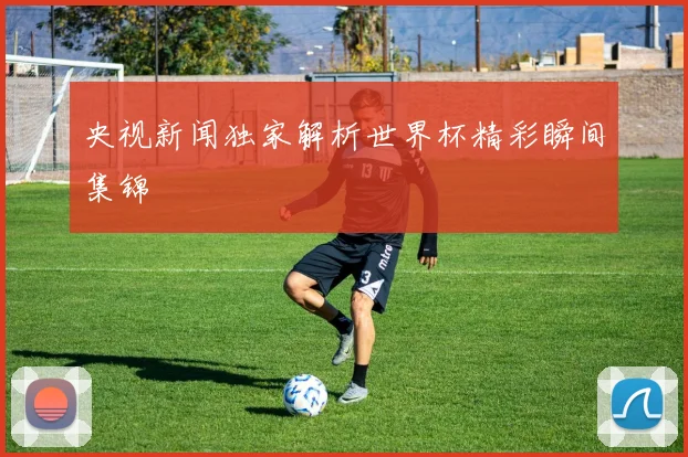 央视新闻独家解析世界杯精彩瞬间集锦