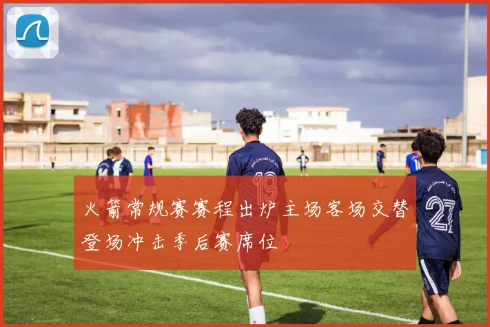 火箭常规赛赛程出炉主场客场交替登场冲击季后赛席位
